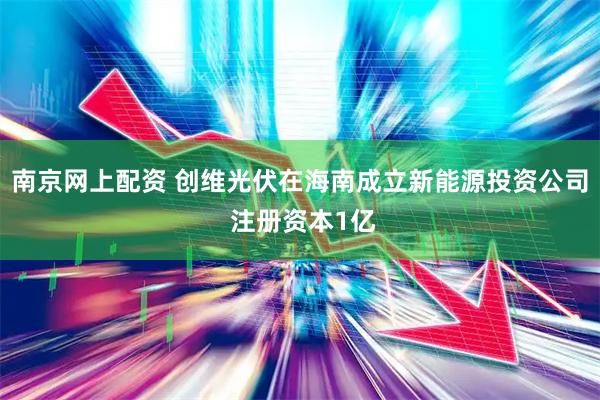 南京网上配资 创维光伏在海南成立新能源投资公司 注册资本1亿