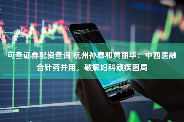 可查证券配资查询 杭州孙泰和黄丽华：中西医融合针药并用，破解妇科顽疾困局