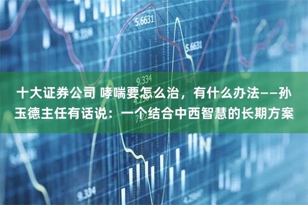 十大证券公司 哮喘要怎么治，有什么办法——孙玉德主任有话说：一个结合中西智慧的长期方案