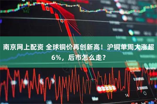 南京网上配资 全球铜价再创新高！沪铜单周大涨超6%，后市怎么走？