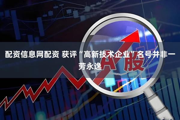 配资信息网配资 获评“高新技术企业”名号并非一劳永逸