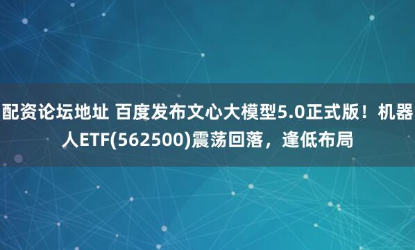 配资论坛地址 百度发布文心大模型5.0正式版！机器人ETF(562500)震荡回落，逢低布局
