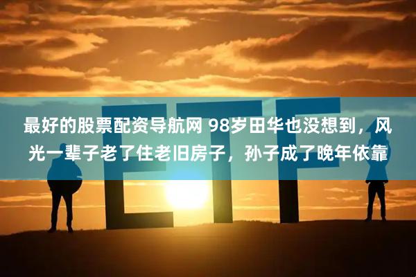 最好的股票配资导航网 98岁田华也没想到，风光一辈子老了住老旧房子，孙子成了晚年依靠