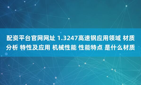 配资平台官网网址 1.3247高速钢应用领域 材质分析 特性及应用 机械性能 性能特点 是什么材质