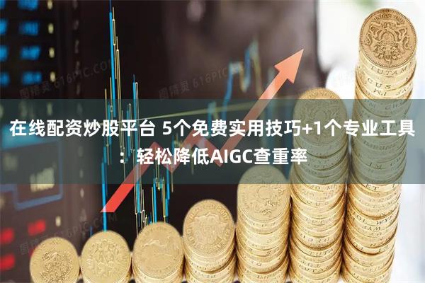 在线配资炒股平台 5个免费实用技巧+1个专业工具：轻松降低AIGC查重率