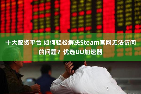 十大配资平台 如何轻松解决Steam官网无法访问的问题？优选UU加速器
