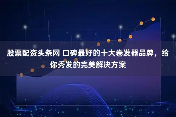 股票配资头条网 口碑最好的十大卷发器品牌，给你秀发的完美解决方案