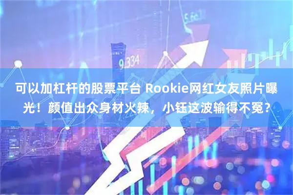 可以加杠杆的股票平台 Rookie网红女友照片曝光！颜值出众身材火辣，小钰这波输得不冤？