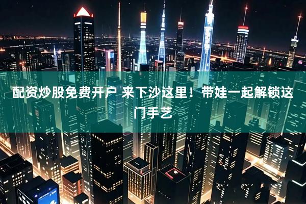 配资炒股免费开户 来下沙这里！带娃一起解锁这门手艺