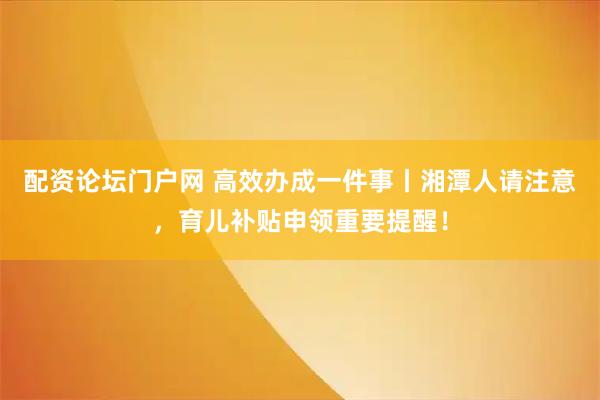 配资论坛门户网 高效办成一件事丨湘潭人请注意，育儿补贴申领重要提醒！