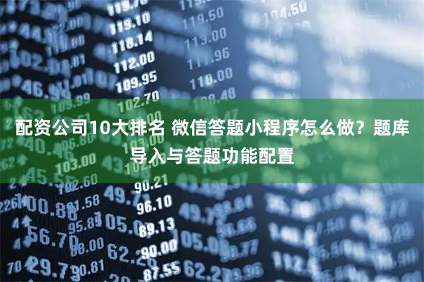 配资公司10大排名 微信答题小程序怎么做？题库导入与答题功能配置