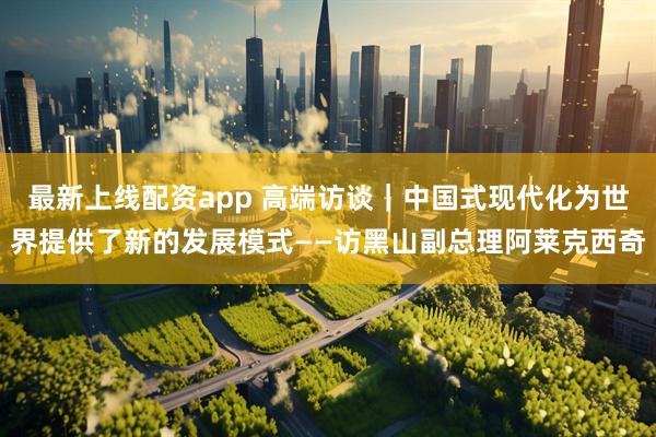 最新上线配资app 高端访谈｜中国式现代化为世界提供了新的发展模式——访黑山副总理阿莱克西奇