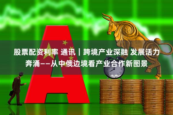 股票配资利率 通讯｜跨境产业深融 发展活力奔涌——从中俄边境看产业合作新图景
